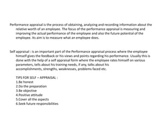 Performance appraisal is the process of obtaining, analyzing and recording information about the
relative worth of an employee. The focus of the performance appraisal is measuring and
improving the actual performance of the employee and also the future potential of the
employee. Its aim is to measure what an employee does.
Self appraisal : is an important part of the Performance appraisal process where the employee
himself gives the feedback or his views and points regarding his performance. Usually this is
done with the help of a self appraisal form where the employee rates himself on various
parameters, tells about his training needs, if any, talks about his
accomplishments, strengths, weaknesses, problems faced etc.
TIPS FOR SELF – APPRAISAL :
1.Be honest
2.Do the preparation
3.Be objective
4.Positive attitude
5.Cover all the aspects
6.Seek future responsibilities