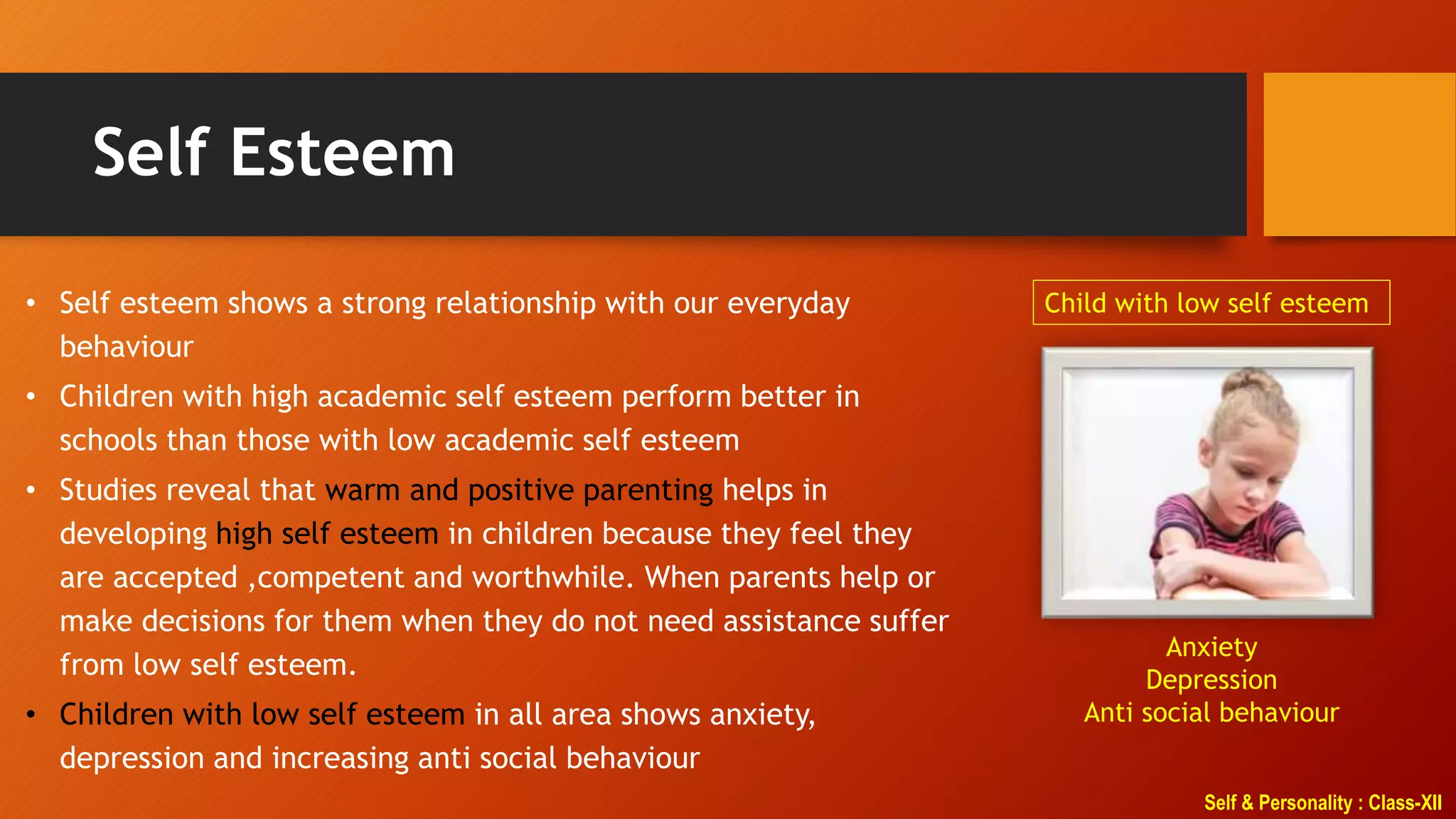 Self & Personality : Class-XII
Self Esteem
• Self esteem shows a strong relationship with our everyday
behaviour
• Children with high academic self esteem perform better in
schools than those with low academic self esteem
• Studies reveal that warm and positive parenting helps in
developing high self esteem in children because they feel they
are accepted ,competent and worthwhile. When parents help or
make decisions for them when they do not need assistance suffer
from low self esteem.
• Children with low self esteem in all area shows anxiety,
depression and increasing anti social behaviour
Child with low self esteem
Anxiety
Depression
Anti social behaviour
 