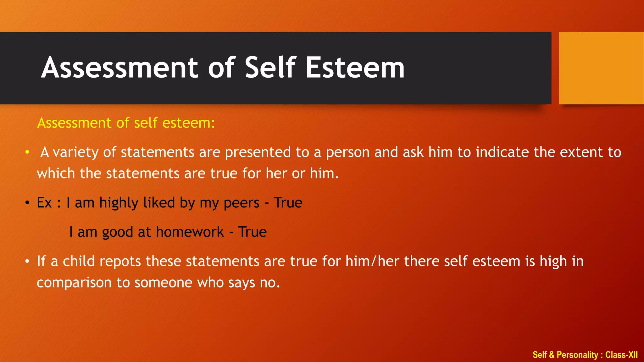 Self & Personality : Class-XII
Assessment of Self Esteem
Assessment of self esteem:
• A variety of statements are presented to a person and ask him to indicate the extent to
which the statements are true for her or him.
• Ex : I am highly liked by my peers - True
I am good at homework - True
• If a child repots these statements are true for him/her there self esteem is high in
comparison to someone who says no.
 