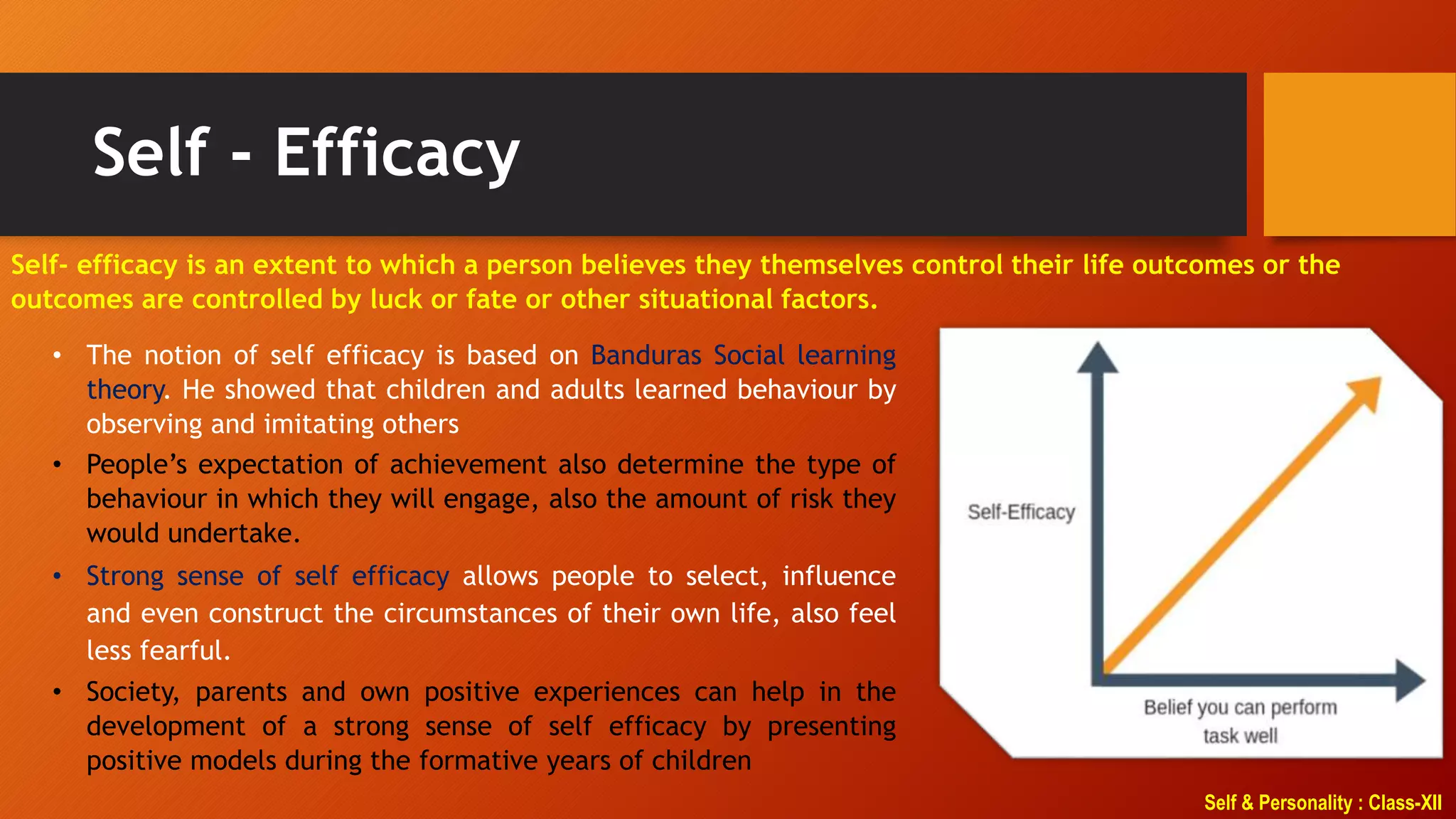 Self & Personality : Class-XII
Self - Efficacy
Self- efficacy is an extent to which a person believes they themselves control their life outcomes or the
outcomes are controlled by luck or fate or other situational factors.
• The notion of self efficacy is based on Banduras Social learning
theory. He showed that children and adults learned behaviour by
observing and imitating others
• People’s expectation of achievement also determine the type of
behaviour in which they will engage, also the amount of risk they
would undertake.
• Strong sense of self efficacy allows people to select, influence
and even construct the circumstances of their own life, also feel
less fearful.
• Society, parents and own positive experiences can help in the
development of a strong sense of self efficacy by presenting
positive models during the formative years of children
 