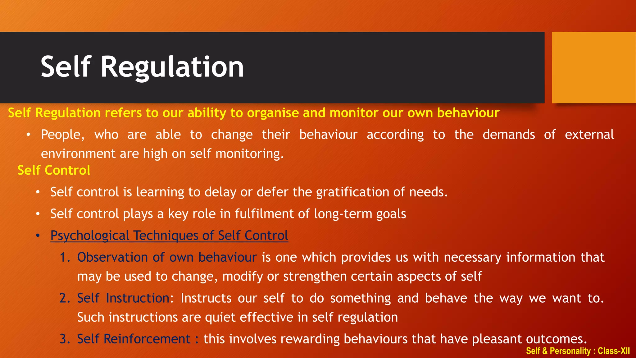 Self & Personality : Class-XII
Self Regulation
Self Regulation refers to our ability to organise and monitor our own behaviour
• People, who are able to change their behaviour according to the demands of external
environment are high on self monitoring.
Self Control
• Self control is learning to delay or defer the gratification of needs.
• Self control plays a key role in fulfilment of long-term goals
• Psychological Techniques of Self Control
1. Observation of own behaviour is one which provides us with necessary information that
may be used to change, modify or strengthen certain aspects of self
2. Self Instruction: Instructs our self to do something and behave the way we want to.
Such instructions are quiet effective in self regulation
3. Self Reinforcement : this involves rewarding behaviours that have pleasant outcomes.
 