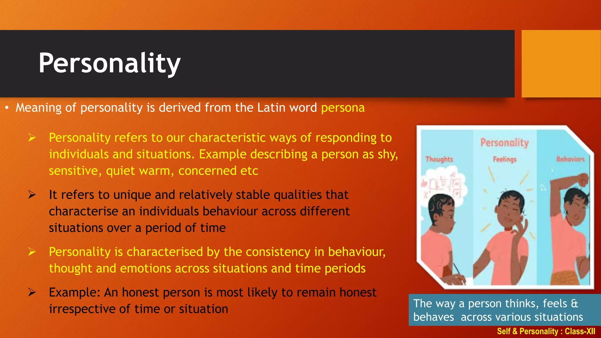 Self & Personality : Class-XII
Personality
• Meaning of personality is derived from the Latin word persona
The way a person thinks, feels &
behaves across various situations
 Personality refers to our characteristic ways of responding to
individuals and situations. Example describing a person as shy,
sensitive, quiet warm, concerned etc
 It refers to unique and relatively stable qualities that
characterise an individuals behaviour across different
situations over a period of time
 Personality is characterised by the consistency in behaviour,
thought and emotions across situations and time periods
 Example: An honest person is most likely to remain honest
irrespective of time or situation
 