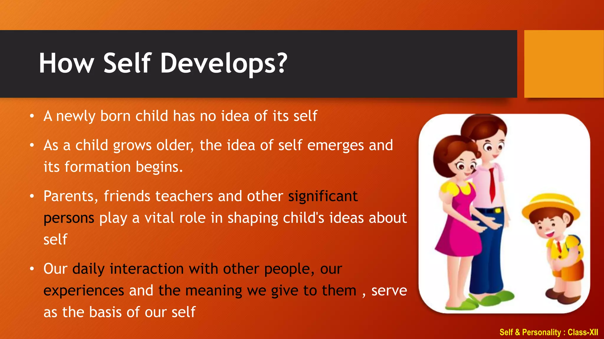 Self & Personality : Class-XII
How Self Develops?
• A newly born child has no idea of its self
• As a child grows older, the idea of self emerges and
its formation begins.
• Parents, friends teachers and other significant
persons play a vital role in shaping child's ideas about
self
• Our daily interaction with other people, our
experiences and the meaning we give to them , serve
as the basis of our self
 
