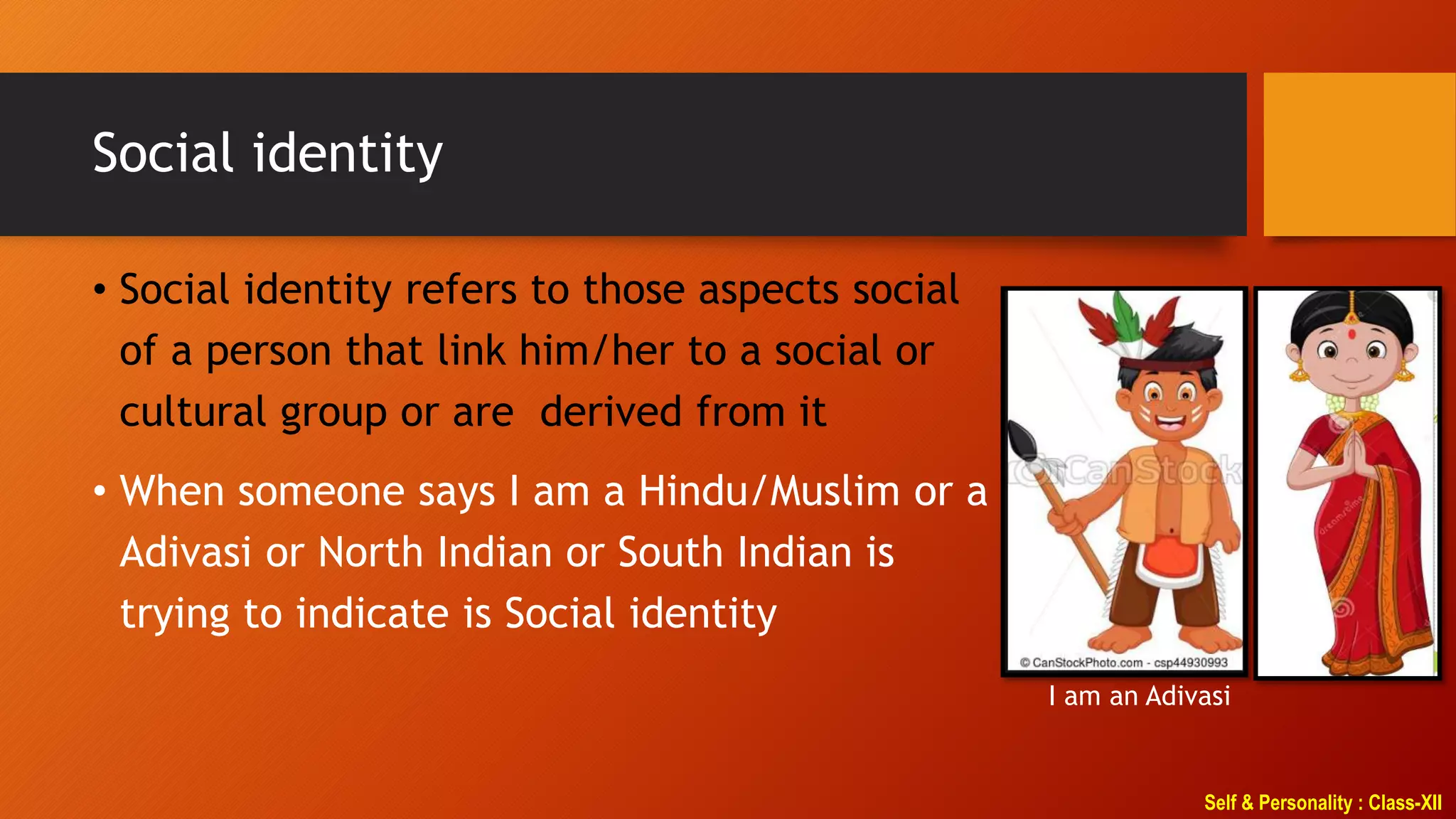 Self & Personality : Class-XII
Social identity
• Social identity refers to those aspects social
of a person that link him/her to a social or
cultural group or are derived from it
• When someone says I am a Hindu/Muslim or a
Adivasi or North Indian or South Indian is
trying to indicate is Social identity
I am an Adivasi
 