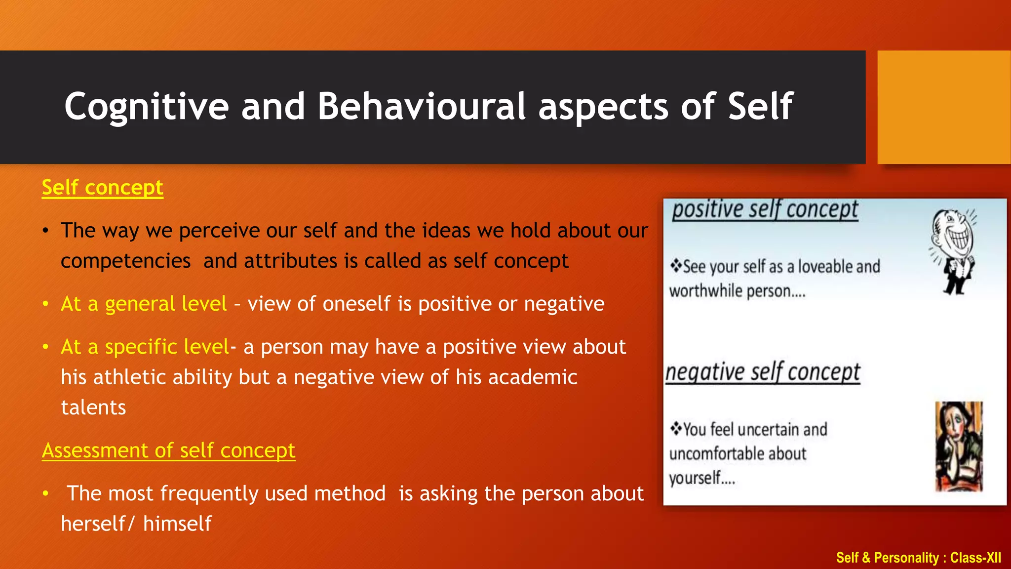 Self & Personality : Class-XII
Cognitive and Behavioural aspects of Self
Self concept
• The way we perceive our self and the ideas we hold about our
competencies and attributes is called as self concept
• At a general level – view of oneself is positive or negative
• At a specific level- a person may have a positive view about
his athletic ability but a negative view of his academic
talents
Assessment of self concept
• The most frequently used method is asking the person about
herself/ himself
 