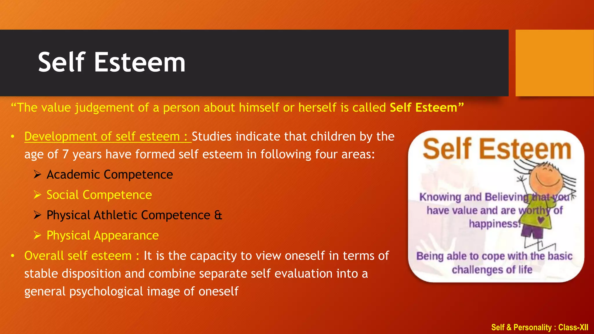 Self & Personality : Class-XII
Self Esteem
“The value judgement of a person about himself or herself is called Self Esteem”
• Development of self esteem : Studies indicate that children by the
age of 7 years have formed self esteem in following four areas:
 Academic Competence
 Social Competence
 Physical Athletic Competence &
 Physical Appearance
• Overall self esteem : It is the capacity to view oneself in terms of
stable disposition and combine separate self evaluation into a
general psychological image of oneself
 
