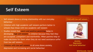 Self & Personality : Class-XII
Self Esteem
• Self esteem shows a strong relationship with our everyday
behaviour
• Children with high academic self esteem perform better in
schools than those with low academic self esteem
• Studies reveal that warm and positive parenting helps in
developing high self esteem in children because they feel they
are accepted ,competent and worthwhile. When parents help or
make decisions for them when they do not need assistance suffer
from low self esteem.
• Children with low self esteem in all area shows anxiety,
depression and increasing anti social behaviour
Child with low self esteem
Anxiety
Depression
Anti social behaviour
 