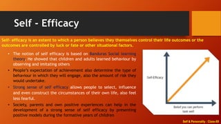 Self & Personality : Class-XII
Self - Efficacy
Self- efficacy is an extent to which a person believes they themselves control their life outcomes or the
outcomes are controlled by luck or fate or other situational factors.
• The notion of self efficacy is based on Banduras Social learning
theory. He showed that children and adults learned behaviour by
observing and imitating others
• People’s expectation of achievement also determine the type of
behaviour in which they will engage, also the amount of risk they
would undertake.
• Strong sense of self efficacy allows people to select, influence
and even construct the circumstances of their own life, also feel
less fearful.
• Society, parents and own positive experiences can help in the
development of a strong sense of self efficacy by presenting
positive models during the formative years of children
 