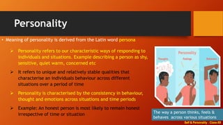 Self & Personality : Class-XII
Personality
• Meaning of personality is derived from the Latin word persona
The way a person thinks, feels &
behaves across various situations
 Personality refers to our characteristic ways of responding to
individuals and situations. Example describing a person as shy,
sensitive, quiet warm, concerned etc
 It refers to unique and relatively stable qualities that
characterise an individuals behaviour across different
situations over a period of time
 Personality is characterised by the consistency in behaviour,
thought and emotions across situations and time periods
 Example: An honest person is most likely to remain honest
irrespective of time or situation
 