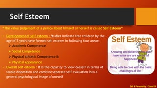 Self & Personality : Class-XII
Self Esteem
“The value judgement of a person about himself or herself is called Self Esteem”
• Development of self esteem : Studies indicate that children by the
age of 7 years have formed self esteem in following four areas:
 Academic Competence
 Social Competence
 Physical Athletic Competence &
 Physical Appearance
• Overall self esteem : It is the capacity to view oneself in terms of
stable disposition and combine separate self evaluation into a
general psychological image of oneself
 