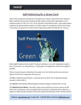 Website: www.ilexlaw.com | Contact No: 1.202.367.9138 | Email Id: info@ilexlaw.com
Self-Petitioning for a Green Card
Most of the employment based green card applications require a sponsorship from employer.
Many employers do not wish to sponsor foreign workers to keep them dependable on the
employer longer in H-1B, G-4, L-1A, L-1B or any other nonimmigrant status. Some organizations
simply do not sponsor foreign workers as a policy matter. The companies include certain huge
IT consultancy corporations and international organizations (IMF, World Bank, IFC, UN, etc.)
Many bright foreign workers wonder if having an employer is a must for applying for a green
card. The answer is no. Self-petition, i.e. filing a green card application without an employer is
possible.
There are several ways to self-petition for a green card. We will discuss the most common
options that the best immigration attorneys use.
The first is National Interest Waiver, commonly known as NIW. This is Employment Based
category 2 petition (EB-2).
The second is Extraordinary Ability Employment Based category 1 petition (EB-1 or E11).
The National Interest Waiver. Normally, to get a green card there must be a permanent job
offer from a US employer and a completed Labor Certification. A National Interest Waiver is a
request to USCIS to waive the labor certification requirements because of the “national interest
 