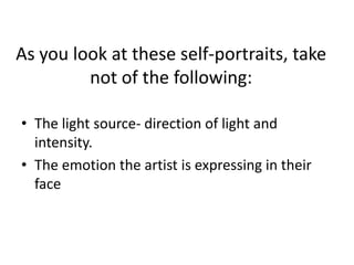 As you look at these self-portraits, take not of the following:The light source- direction of light and intensity.The emotion the artist is expressing in their face