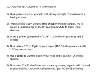 SELF PORTRAIT IN CHARCOAL WITH STRONG LIGHTHave picture taken of yourself, with strong side light. Try to transmit a feeling or mood.   Make a value study: Divide a strip of paper into 8 rectangles. Try to create a smooth range of shades going from white to black, using charcoal.Make a grid on your photo- 8” x 10”.  (10 one inch squares up and 8 across)Now make a 12” x 15”grid on your paper. (10 1.5 inch square up and 8 1.5” squares across.)Use a pencil to LIGHTLY outline your head and face. LIGHTLY and no shading.Now use a 1” x 1” viewfinder and square by square, begin to add charcoal to your drawing. Look only at shadow and light. NO LINES. Blending.  