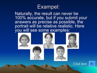 Exampel: Naturally, the result can never be 100% accurate, but if you submit your answers as precise as possible, the portrait will be relative realistic. Here you will see some examples: Click here 