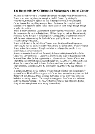 The Responsibility Of Brutus In Shakespeare s Julius Caesar
As Julius Caesar once said, Men are nearly always willing to believe what they wish.
Brutus proves this by joining the conspiracy to kill Caesar. By joining the
conspirators, Brutus goes against his idea of being honorable. Considering that
Caesar has not done anything wrong to Rome, Brutus and the conspirators still
assume he will become a tyrant. Hence Brutus does not think things through enough
to make his decision.
Brutus did not want to kill Caesar at first, but through the persuasion of Cassius and
the conspirators, he eventually decides to fall into the group s views. Brutus is easily
persuaded by the thoughts of the conspiracy. Consequently, he determines to unite
with the association wanting the death of Caesar quickly. Brutus ... Show more
content on Helpwriting.net ...
Brutus only looked at the bad side of Caesar, never looking at his achievements.
Therefore, he was too easily swayed by himself and the conspirators. It was wrong for
Brutus to join the resistance. Though he claims to be honorable, murder is not
honored under any circumstance.
Another reason that is mentioned frequently is how the conspirators believed that
Caesar was very ambitious. If Caesar was ambitious and eager to become crowned,
he would have taken the first opportunity to claim the throne. Instead, Caesar was
offered the crown three times and denied it each time (I,ii,230 233). Although Caesar
denied the crown, Casca still believed that he would have loved to have taken it.
There are many assumptions, but the conspirators never know the true intentions of
Caesar.
In conclusion, Brutus should not have brought himself together with the conspiracy
against Caesar. He should have approached Caesar in an appropriate way and handled
things with him. Instead, Brutus assumed that Caesar would evolve into someone
bad after becoming crowned. The conspirators supposed that Caesar was ambitious
and would take advantage of his rule, without knowing his true intentions. Brutus,
along with the conspirators, were wrong to assassinate
 
