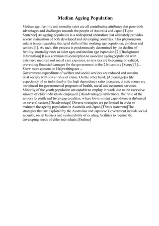 Median Ageing Population
Median age, fertility and morality rates are all contributing attributes that pose both
advantages and challenges towards the people of Australia and Japan.[Topic
Sentence] An ageing population is a widespread aberration that ultimately provides
severe insinuation of both developed and developing countries. This phenomenon
entails issues regarding the rapid shifts of the working age population, children and
seniors [1]. As such, this process is predominately determined by the decline of
fertility, mortality rates at older ages and median age expansion [2].[Background
Information] It is a common misconception to associate ageingpopulation with
extensive medical and social care expenses, as services are becoming privatized,
preventing financial damages for the government in the 21st century [Scope][3]....
Show more content on Helpwriting.net ...
Government expenditure of welfare and social services are reduced and sustains
civil society with lower rates of crime. On the other hand, [Advantage]as life
expectancy of an individual or the high dependency ratio increases, drastic issues are
introduced for governmental programs of health, social and economic services.
Minority of the youth population are capable to employ in work due to the excessive
amount of elder individuals employed. [Disadvantage]Furthermore, the ratio of the
seniors to youth and fiscal gap escalates, where Government expenditure is disbursed
on several sectors.[Disadvantage] Diverse strategies are performed in order to
maintain the ageing population in Australia and Japan.[Thesis statement]The
strategies that are explored by the Australian and Japanese Government include social
security, social barriers and sustainability of existing facilities to require the
developing needs of elder individuals.[Outline]
 