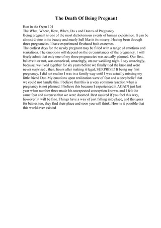 The Death Of Being Pregnant
Bun in the Oven 101
The What, Where, How, When, Do s and Don ts of Pregnancy
Being pregnant is one of the most dichotomous events of human experience. It can be
almost divine in its beauty and nearly hell like in its misery. Having been through
three pregnancies, I have experienced firsthand both extremes.
The earliest days for the newly pregnant may be filled with a range of emotions and
sensations. The emotions will depend on the circumstances of the pregnancy. I will
freely admit that only one of my three pregnancies was actually planned. Our first,
believe it or not, was conceived, amazingly, on our wedding night. I say amazingly,
because, we lived together for six years before we finally tied the knot and were
never surprised , then, hours after making it legal, SURPRISE! It being my first
pregnancy, I did not realize I was in a family way until I was actually missing my
little friend Dot. My emotions upon realization were of fear and a deep belief that
we could not handle this. I believe that this is a very common reaction when a
pregnancy is not planned. I believe this because I experienced it AGAIN just last
year when number three made his unexpected conception known, and I felt the
same fear and sureness that we were doomed. Rest assured if you feel this way,
however, it will be fine. Things have a way of just falling into place, and that goes
for babies too, they find their place and soon you will think, How is it possible that
this world ever existed
 