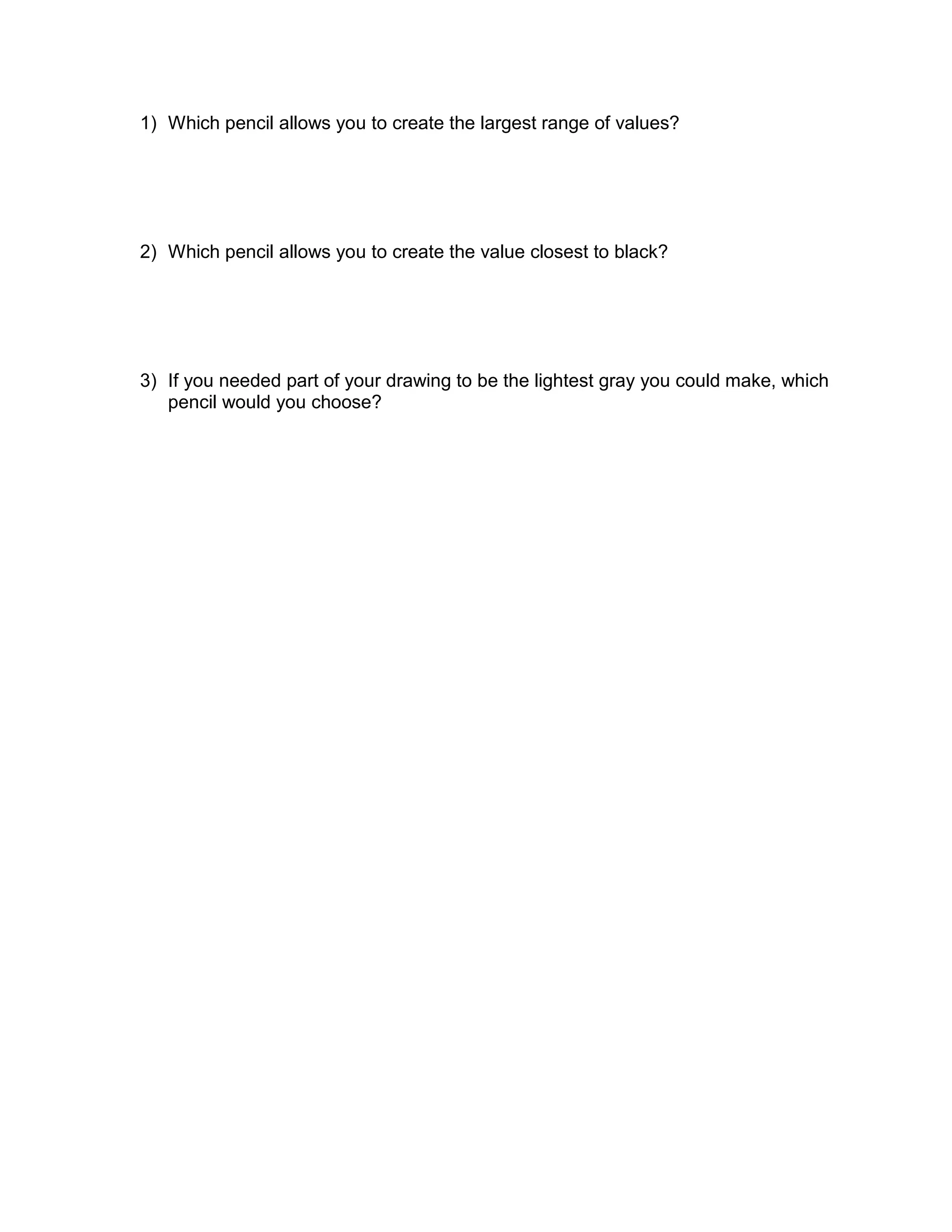 1) Which pencil allows you to create the largest range of values?




2) Which pencil allows you to create the value closest to black?




3) If you needed part of your drawing to be the lightest gray you could make, which
   pencil would you choose?
 
