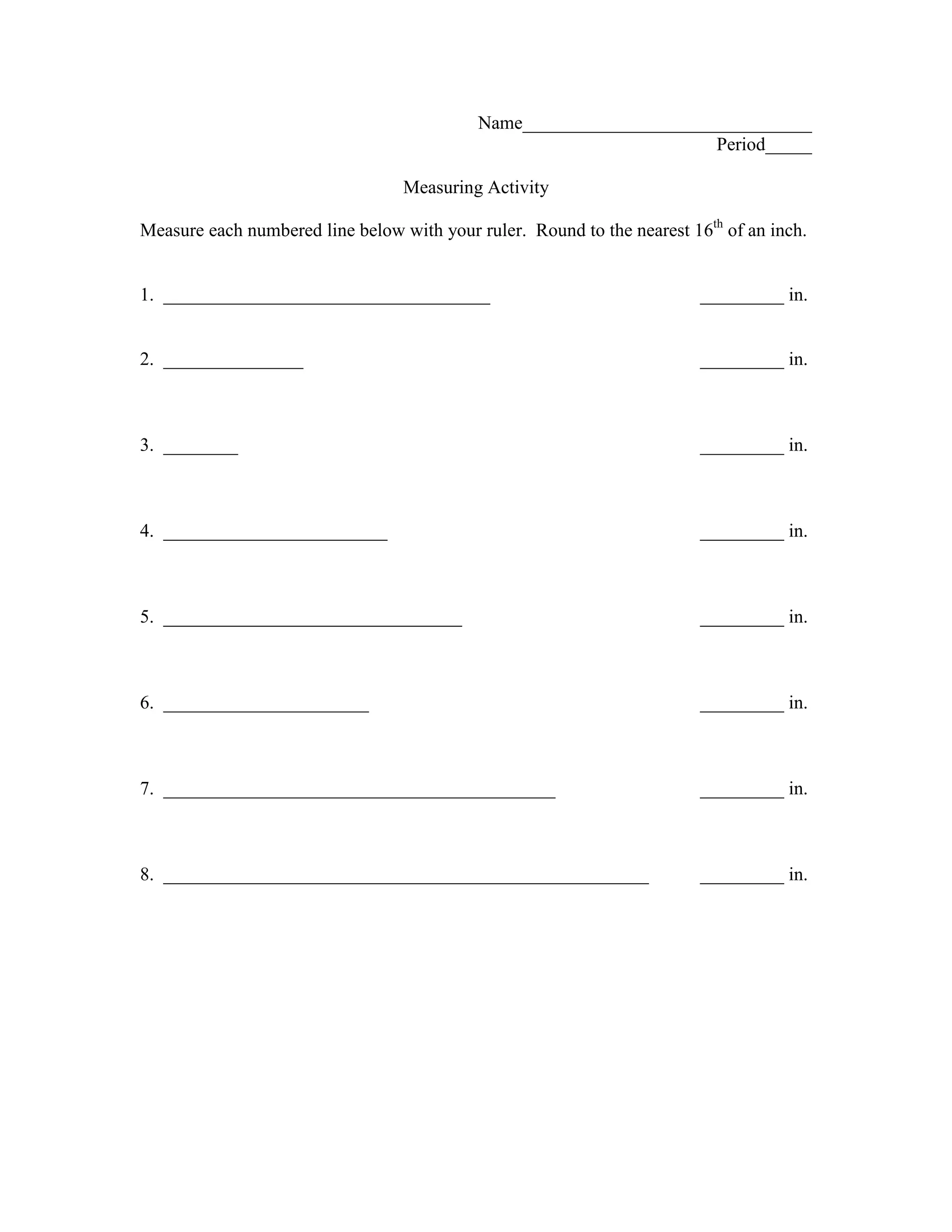 Name_______________________________
                                                                     Period_____

                                  Measuring Activity

Measure each numbered line below with your ruler. Round to the nearest 16th of an inch.


1. ___________________________________                                   _________ in.


2. _______________                                                       _________ in.



3. ________                                                              _________ in.



4. ________________________                                              _________ in.



5. ________________________________                                      _________ in.



6. ______________________                                                _________ in.



7. __________________________________________                            _________ in.



8. ____________________________________________________                  _________ in.
 