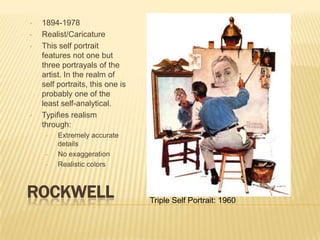 •   1894-1978
•   Realist/Caricature
•   This self portrait
    features not one but
    three portrayals of the
    artist. In the realm of
    self portraits, this one is
    probably one of the
    least self-analytical.
•   Typifies realism
    through:
     •   Extremely accurate
         details
     •   No exaggeration
     •   Realistic colors



ROCKWELL                          Triple Self Portrait: 1960
 