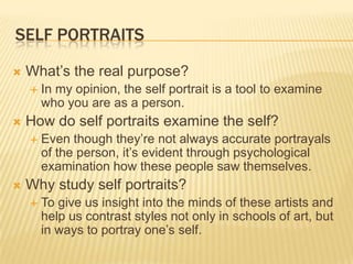 SELF PORTRAITS

   What’s the real purpose?
       In my opinion, the self portrait is a tool to examine
        who you are as a person.
   How do self portraits examine the self?
       Even though they’re not always accurate portrayals
        of the person, it’s evident through psychological
        examination how these people saw themselves.
   Why study self portraits?
       To give us insight into the minds of these artists and
        help us contrast styles not only in schools of art, but
        in ways to portray one’s self.
 