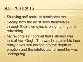 SELF PORTRAITS

 Studying self portraits fascinates me.
 Seeing how the artist sees themselves
  through their own eyes is enlightening and
  refreshing.
 My favorite self portrait that I studied was
  that of Van Gogh. The way he paints his face
  really gives you insight into the depth of
  emotion and the intellectual torment he was
  undergoing.
 