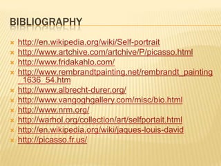 BIBLIOGRAPHY
   http://en.wikipedia.org/wiki/Self-portrait
   http://www.artchive.com/artchive/P/picasso.html
   http://www.fridakahlo.com/
   http://www.rembrandtpainting.net/rembrandt_painting
    _1636_54.htm
   http://www.albrecht-durer.org/
   http://www.vangoghgallery.com/misc/bio.html
   http://www.nrm.org/
   http://warhol.org/collection/art/selfportait.html
   http://en.wikipedia.org/wiki/jaques-louis-david
   http://picasso.fr.us/
 