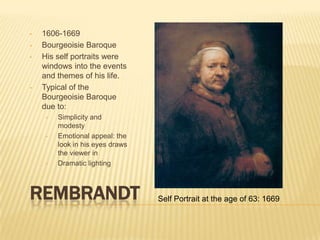 •   1606-1669
•   Bourgeoisie Baroque
•   His self portraits were
    windows into the events
    and themes of his life.
•   Typical of the
    Bourgeoisie Baroque
    due to:
     •   Simplicity and
         modesty
     •   Emotional appeal: the
         look in his eyes draws
         the viewer in
     •   Dramatic lighting



REMBRANDT                         Self Portrait at the age of 63: 1669
 
