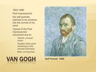 •   1853-1890
•   Post Impressionist
•   His self portraits
    seemed to be windows
    into the turmoil of his
    mind.
•   Typical of the Post
    Impressionist
    movement due to:
     •   Vibrant, unusual
         colors
     •   Impasto (thick paint
         remaining on the
         canvas) technique
     •   Bold, curving lines



VAN GOGH                        Self Portrait: 1889
 