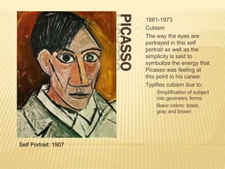 PICASSO
                                •   1881-1973
                                •   Cubism
                                •   The way the eyes are
                                    portrayed in this self
                                    portrait as well as the
                                    simplicity is said to
                                    symbolize the energy that
                                    Picasso was feeling at
                                    this point in his career.
                                •   Typifies cubism due to:
                                     •   Simplification of subject
                                         into geometric forms
                                     •   Basic colors: black,
                                         gray and brown




Self Portrait: 1907
 