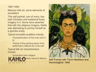 •   1907-1954
•   Mexican folk art, some elements of
    surrealism
•   This self portrait, one of many, has
    both Christian and traditional Aztec
    imagery in it. Some have asserted
    that with the religious imagery, Kahlo
    was attempting to portray herself as
    a god-like entity.
•   Typical surrealist qualities include:
     •   Characterization of the inner self or
         id
     •   Theme of the painting stems from
         belief that it reflects her inner self
•   Typical folk art characteristics
    include:
     •   Symbolism from religion

    KAHLO
     •   Animals and plants native to Mexico
                                                  Self Portrait with Thorn Necklace and
                                                  Hummingbird: 1940
 
