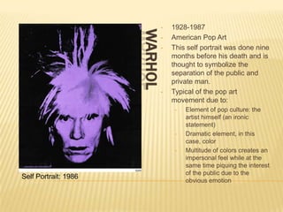 •   1928-1987




                      WARHOL
                               •   American Pop Art
                               •   This self portrait was done nine
                                   months before his death and is
                                   thought to symbolize the
                                   separation of the public and
                                   private man.
                               •   Typical of the pop art
                                   movement due to:
                                    •   Element of pop culture: the
                                        artist himself (an ironic
                                        statement)
                                    •   Dramatic element, in this
                                        case, color
                                    •   Multitude of colors creates an
                                        impersonal feel while at the
                                        same time piquing the interest
                                        of the public due to the
Self Portrait: 1986
                                        obvious emotion
 