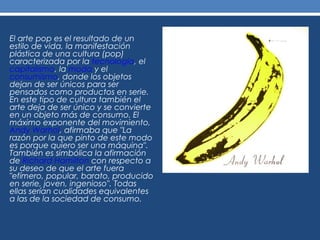 El arte pop es el resultado de un
estilo de vida, la manifestación
plástica de una cultura (pop)
caracterizada por la tecnología, el
capitalismo, la moda y el
consumismo, donde los objetos
dejan de ser únicos para ser
pensados como productos en serie.
En este tipo de cultura también el
arte deja de ser único y se convierte
en un objeto más de consumo. El
máximo exponente del movimiento,
Andy Warhol, afirmaba que "La
razón por la que pinto de este modo
es porque quiero ser una máquina".
También es simbólica la afirmación
de Richard Hamilton con respecto a
su deseo de que el arte fuera
"efímero, popular, barato, producido
en serie, joven, ingenioso". Todas
ellas serían cualidades equivalentes
a las de la sociedad de consumo.
 