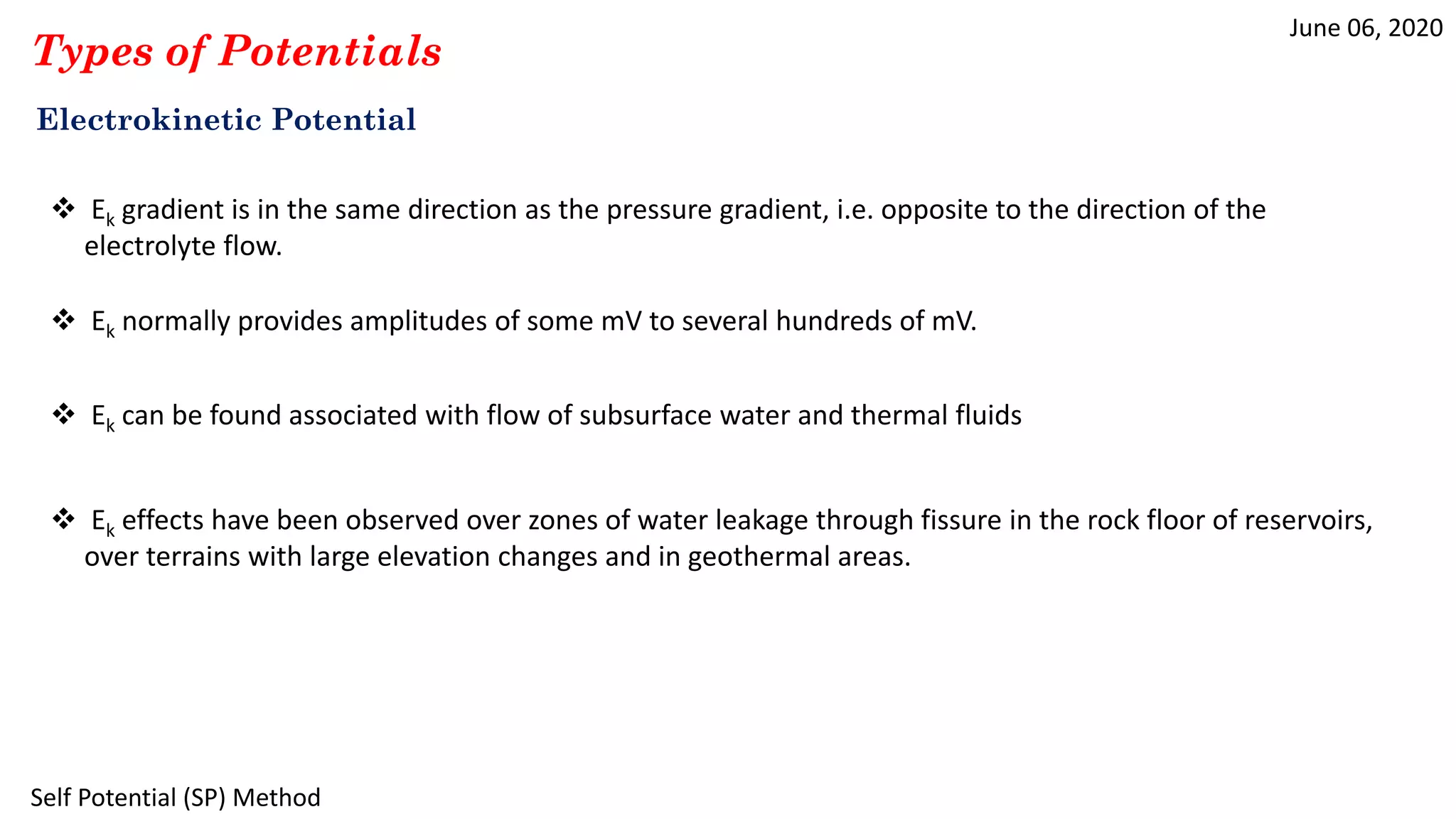 June 06, 2020
Self Potential (SP) Method
Types of Potentials
Electrokinetic Potential
 Ek gradient is in the same direction as the pressure gradient, i.e. opposite to the direction of the
electrolyte flow.
 Ek normally provides amplitudes of some mV to several hundreds of mV.
 Ek can be found associated with flow of subsurface water and thermal fluids
 Ek effects have been observed over zones of water leakage through fissure in the rock floor of reservoirs,
over terrains with large elevation changes and in geothermal areas.
 