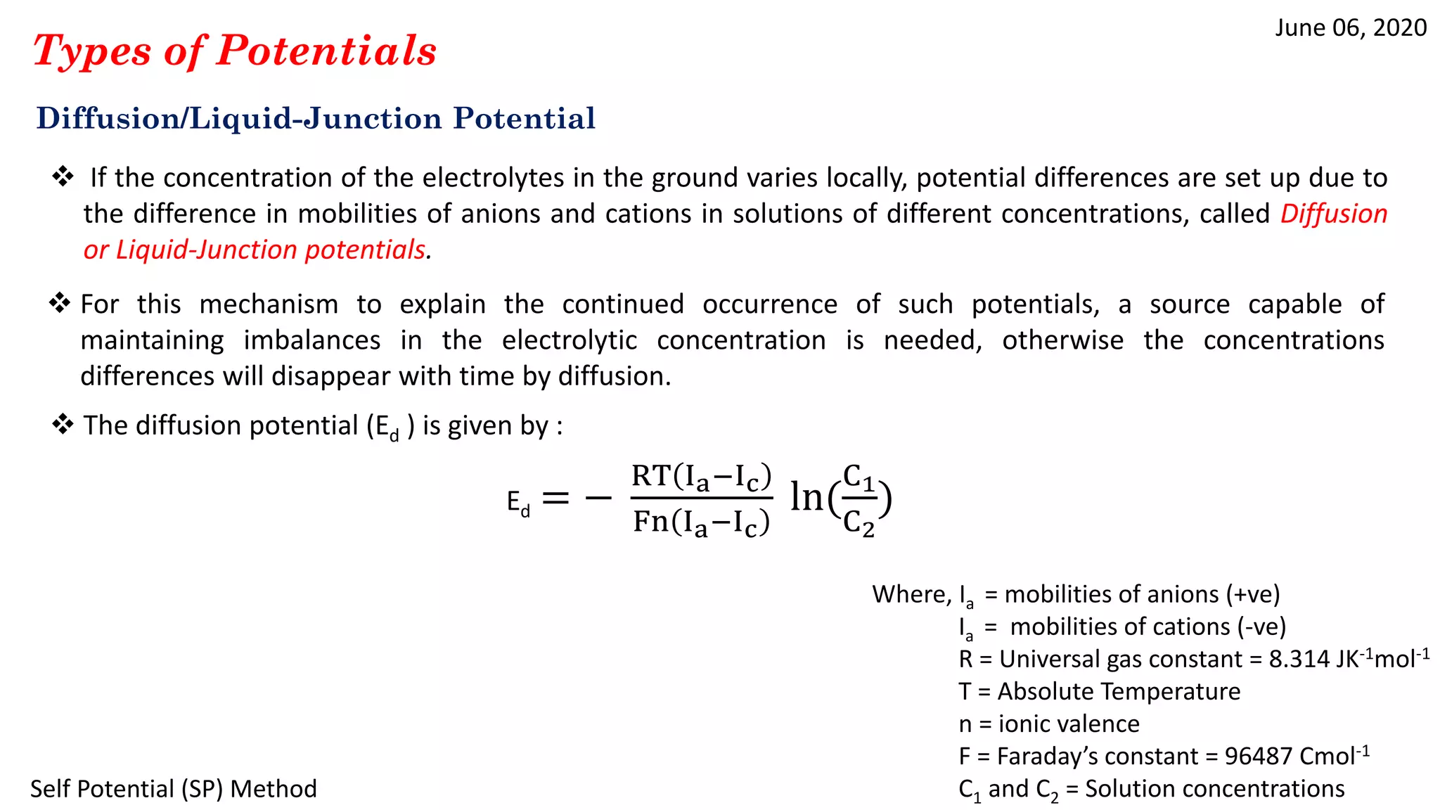June 06, 2020
Self Potential (SP) Method
Types of Potentials
Diffusion/Liquid-Junction Potential
 If the concentration of the electrolytes in the ground varies locally, potential differences are set up due to
the difference in mobilities of anions and cations in solutions of different concentrations, called Diffusion
or Liquid-Junction potentials.
 For this mechanism to explain the continued occurrence of such potentials, a source capable of
maintaining imbalances in the electrolytic concentration is needed, otherwise the concentrations
differences will disappear with time by diffusion.
 The diffusion potential (Ed ) is given by :
Ed = −
RT Ia−Ic
Fn Ia−Ic
ln(
C1
C2
)
Where, Ia = mobilities of anions (+ve)
Ia = mobilities of cations (-ve)
R = Universal gas constant = 8.314 JK-1mol-1
T = Absolute Temperature
n = ionic valence
F = Faraday’s constant = 96487 Cmol-1
C1 and C2 = Solution concentrations
 