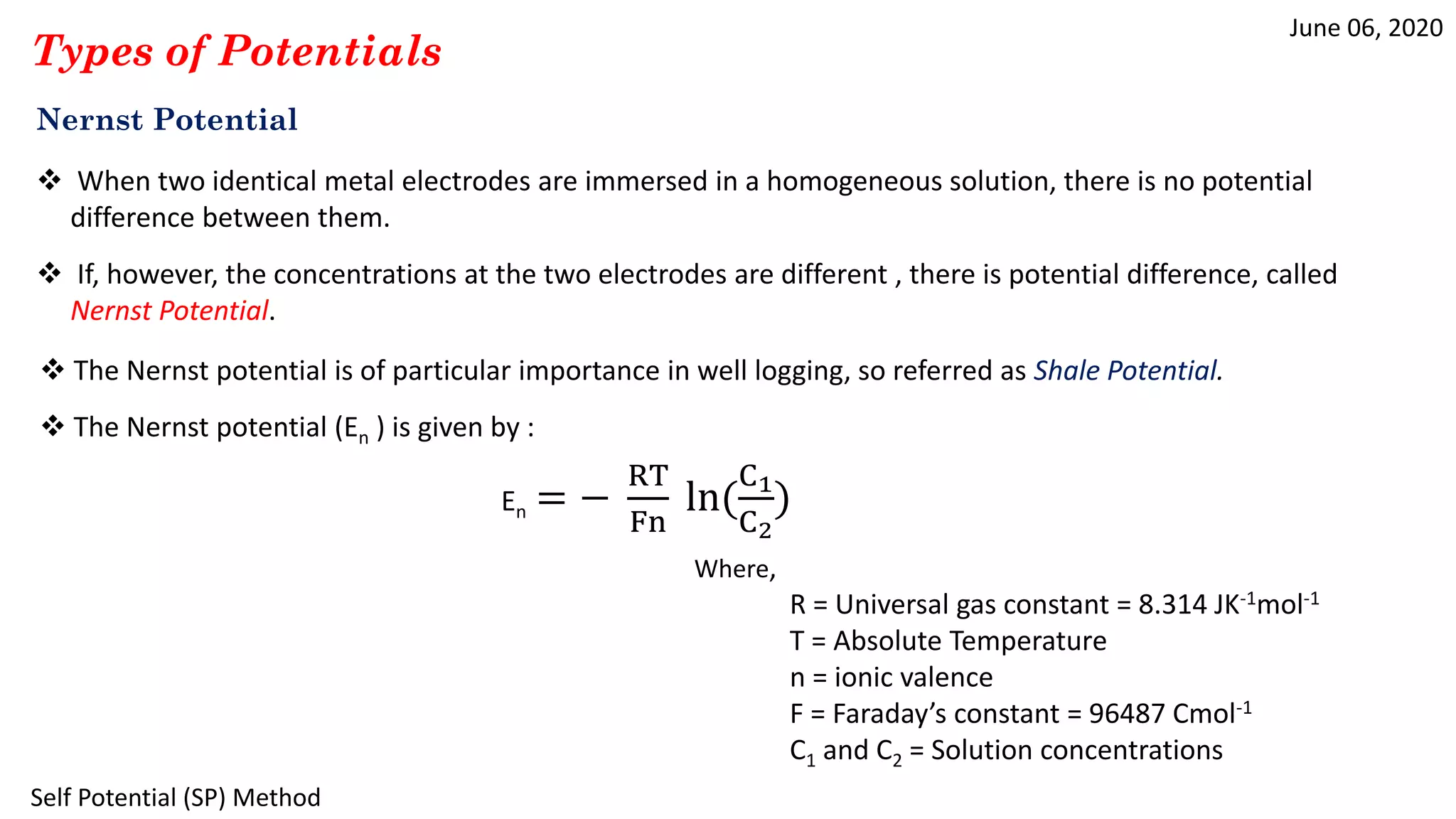 June 06, 2020
Self Potential (SP) Method
Types of Potentials
Nernst Potential
 When two identical metal electrodes are immersed in a homogeneous solution, there is no potential
difference between them.
 If, however, the concentrations at the two electrodes are different , there is potential difference, called
Nernst Potential.
 The Nernst potential (En ) is given by :
En = −
RT
Fn
ln(
C1
C2
)
Where,
R = Universal gas constant = 8.314 JK-1mol-1
T = Absolute Temperature
n = ionic valence
F = Faraday’s constant = 96487 Cmol-1
C1 and C2 = Solution concentrations
 The Nernst potential is of particular importance in well logging, so referred as Shale Potential.
 