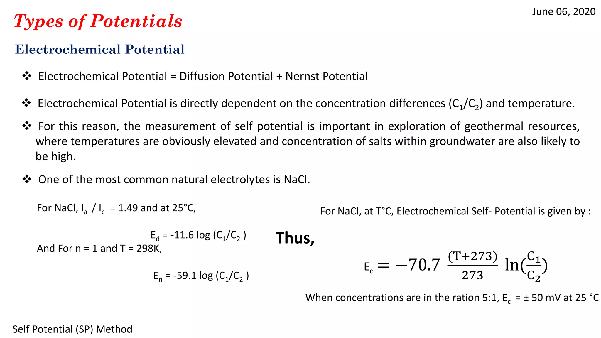 June 06, 2020
Self Potential (SP) Method
Types of Potentials
Electrochemical Potential
 Electrochemical Potential = Diffusion Potential + Nernst Potential
 Electrochemical Potential is directly dependent on the concentration differences (C1/C2) and temperature.
 One of the most common natural electrolytes is NaCl.
 For this reason, the measurement of self potential is important in exploration of geothermal resources,
where temperatures are obviously elevated and concentration of salts within groundwater are also likely to
be high.
For NaCl, Ia / Ic = 1.49 and at 25°C,
Ed = -11.6 log (C1/C2 )
And For n = 1 and T = 298K,
En = -59.1 log (C1/C2 )
Thus,
For NaCl, at T°C, Electrochemical Self- Potential is given by :
Ec = −70.7
(T+273)
273
ln(
C1
C2
)
When concentrations are in the ration 5:1, Ec = ± 50 mV at 25 °C
 