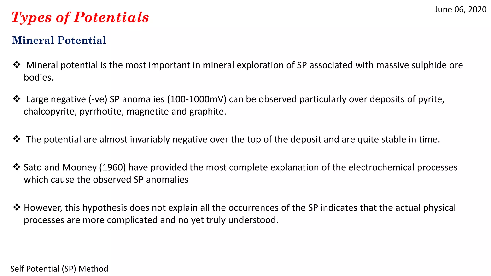 June 06, 2020
Self Potential (SP) Method
Types of Potentials
Mineral Potential
 Mineral potential is the most important in mineral exploration of SP associated with massive sulphide ore
bodies.
 Large negative (-ve) SP anomalies (100-1000mV) can be observed particularly over deposits of pyrite,
chalcopyrite, pyrrhotite, magnetite and graphite.
 The potential are almost invariably negative over the top of the deposit and are quite stable in time.
 Sato and Mooney (1960) have provided the most complete explanation of the electrochemical processes
which cause the observed SP anomalies
 However, this hypothesis does not explain all the occurrences of the SP indicates that the actual physical
processes are more complicated and no yet truly understood.
 