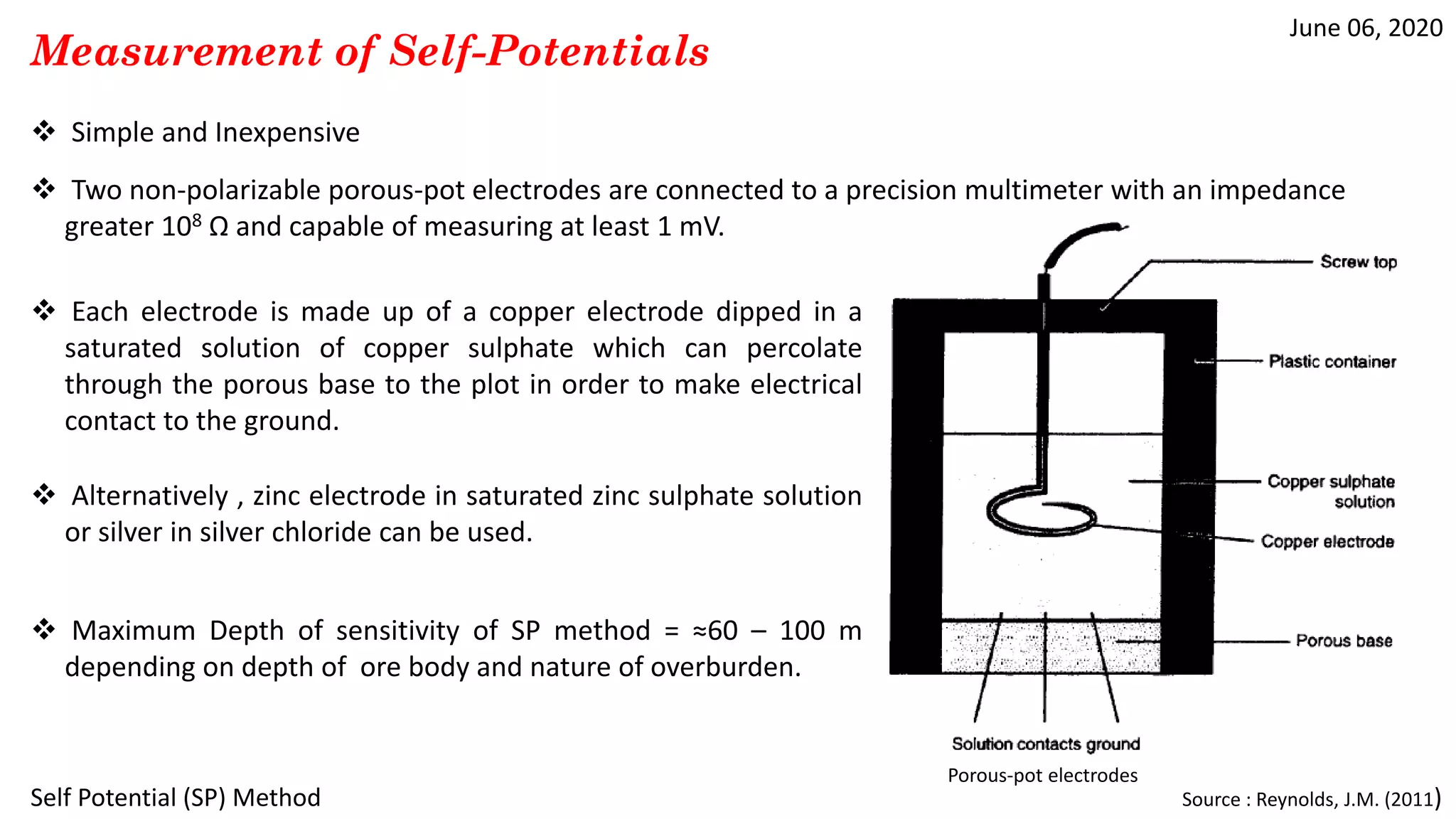 June 06, 2020
Self Potential (SP) Method
Measurement of Self-Potentials
 Simple and Inexpensive
 Two non-polarizable porous-pot electrodes are connected to a precision multimeter with an impedance
greater 108 Ω and capable of measuring at least 1 mV.
 Each electrode is made up of a copper electrode dipped in a
saturated solution of copper sulphate which can percolate
through the porous base to the plot in order to make electrical
contact to the ground.
 Alternatively , zinc electrode in saturated zinc sulphate solution
or silver in silver chloride can be used.
Source : Reynolds, J.M. (2011)
 Maximum Depth of sensitivity of SP method = ≈60 – 100 m
depending on depth of ore body and nature of overburden.
Porous-pot electrodes
 