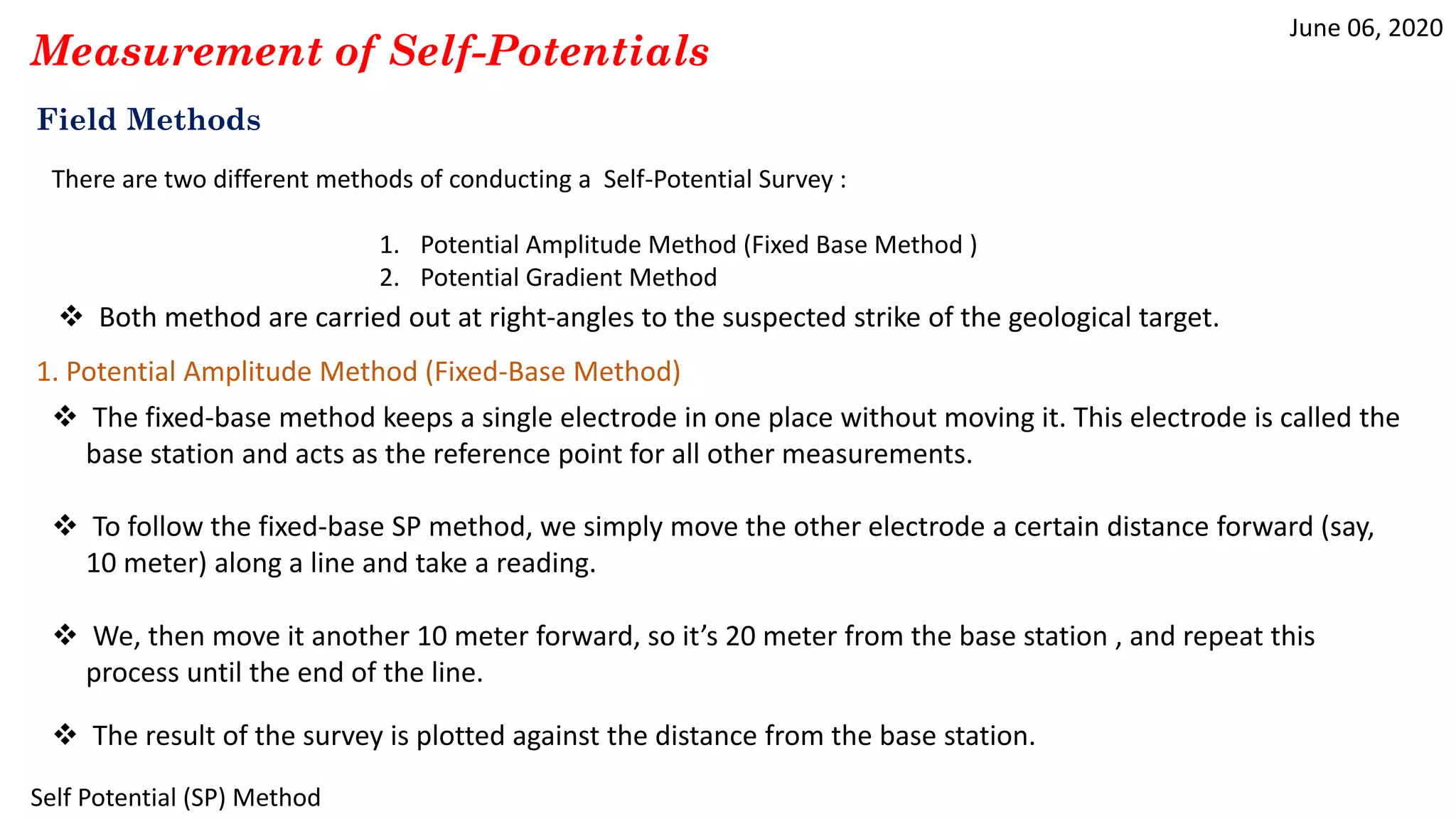 June 06, 2020
Self Potential (SP) Method
Measurement of Self-Potentials
Field Methods
There are two different methods of conducting a Self-Potential Survey :
1. Potential Amplitude Method (Fixed Base Method )
2. Potential Gradient Method
1. Potential Amplitude Method (Fixed-Base Method)
 The fixed-base method keeps a single electrode in one place without moving it. This electrode is called the
base station and acts as the reference point for all other measurements.
 To follow the fixed-base SP method, we simply move the other electrode a certain distance forward (say,
10 meter) along a line and take a reading.
 We, then move it another 10 meter forward, so it’s 20 meter from the base station , and repeat this
process until the end of the line.
 The result of the survey is plotted against the distance from the base station.
 Both method are carried out at right-angles to the suspected strike of the geological target.
 