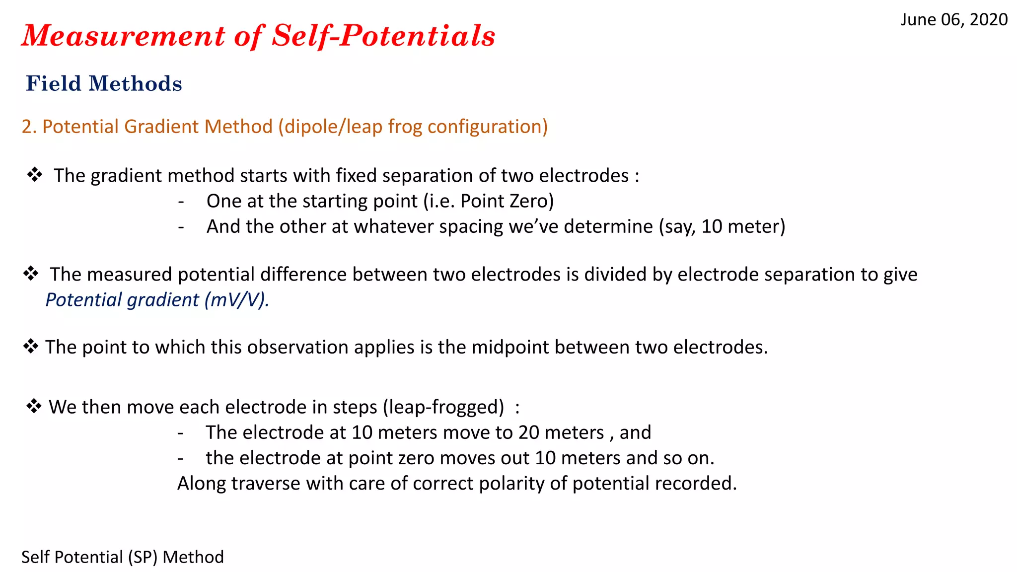 June 06, 2020
Self Potential (SP) Method
Field Methods
Measurement of Self-Potentials
2. Potential Gradient Method (dipole/leap frog configuration)
 The gradient method starts with fixed separation of two electrodes :
- One at the starting point (i.e. Point Zero)
- And the other at whatever spacing we’ve determine (say, 10 meter)
 The measured potential difference between two electrodes is divided by electrode separation to give
Potential gradient (mV/V).
 We then move each electrode in steps (leap-frogged) :
- The electrode at 10 meters move to 20 meters , and
- the electrode at point zero moves out 10 meters and so on.
Along traverse with care of correct polarity of potential recorded.
 The point to which this observation applies is the midpoint between two electrodes.
 