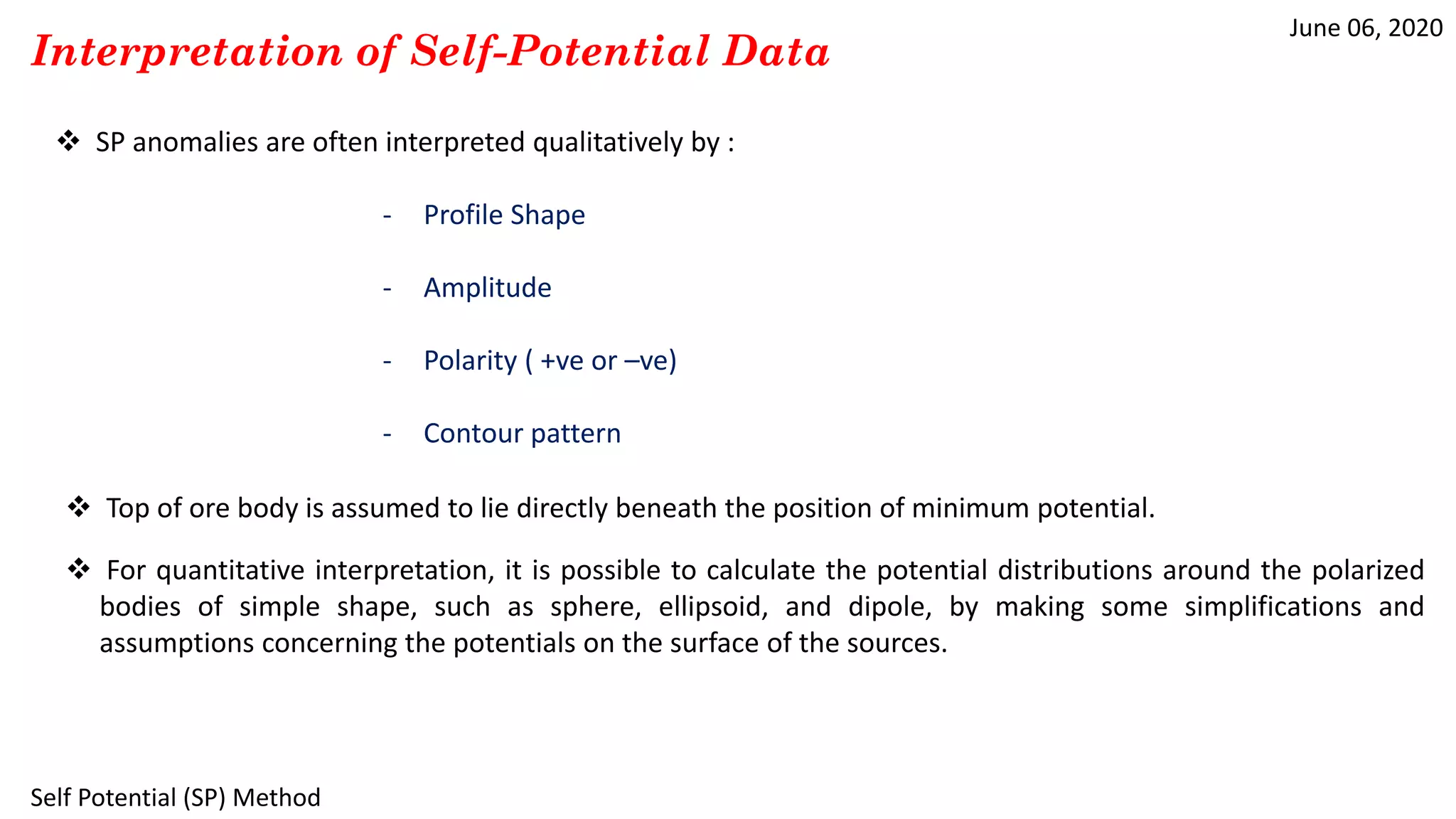 June 06, 2020
Self Potential (SP) Method
Interpretation of Self-Potential Data
 SP anomalies are often interpreted qualitatively by :
- Profile Shape
- Amplitude
- Polarity ( +ve or –ve)
- Contour pattern
 Top of ore body is assumed to lie directly beneath the position of minimum potential.
 For quantitative interpretation, it is possible to calculate the potential distributions around the polarized
bodies of simple shape, such as sphere, ellipsoid, and dipole, by making some simplifications and
assumptions concerning the potentials on the surface of the sources.
 