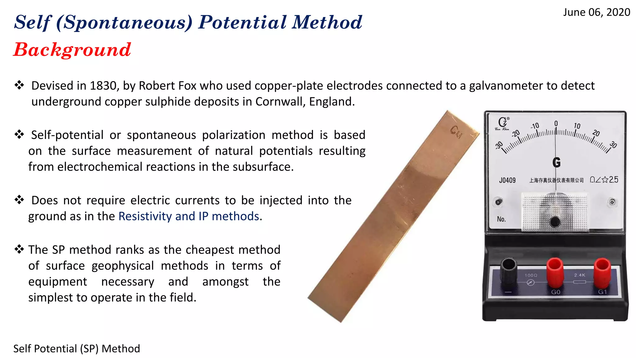 Self (Spontaneous) Potential Method
June 06, 2020
Self Potential (SP) Method
Background
 Devised in 1830, by Robert Fox who used copper-plate electrodes connected to a galvanometer to detect
underground copper sulphide deposits in Cornwall, England.
 Self-potential or spontaneous polarization method is based
on the surface measurement of natural potentials resulting
from electrochemical reactions in the subsurface.
 Does not require electric currents to be injected into the
ground as in the Resistivity and IP methods.
 The SP method ranks as the cheapest method
of surface geophysical methods in terms of
equipment necessary and amongst the
simplest to operate in the field.
 