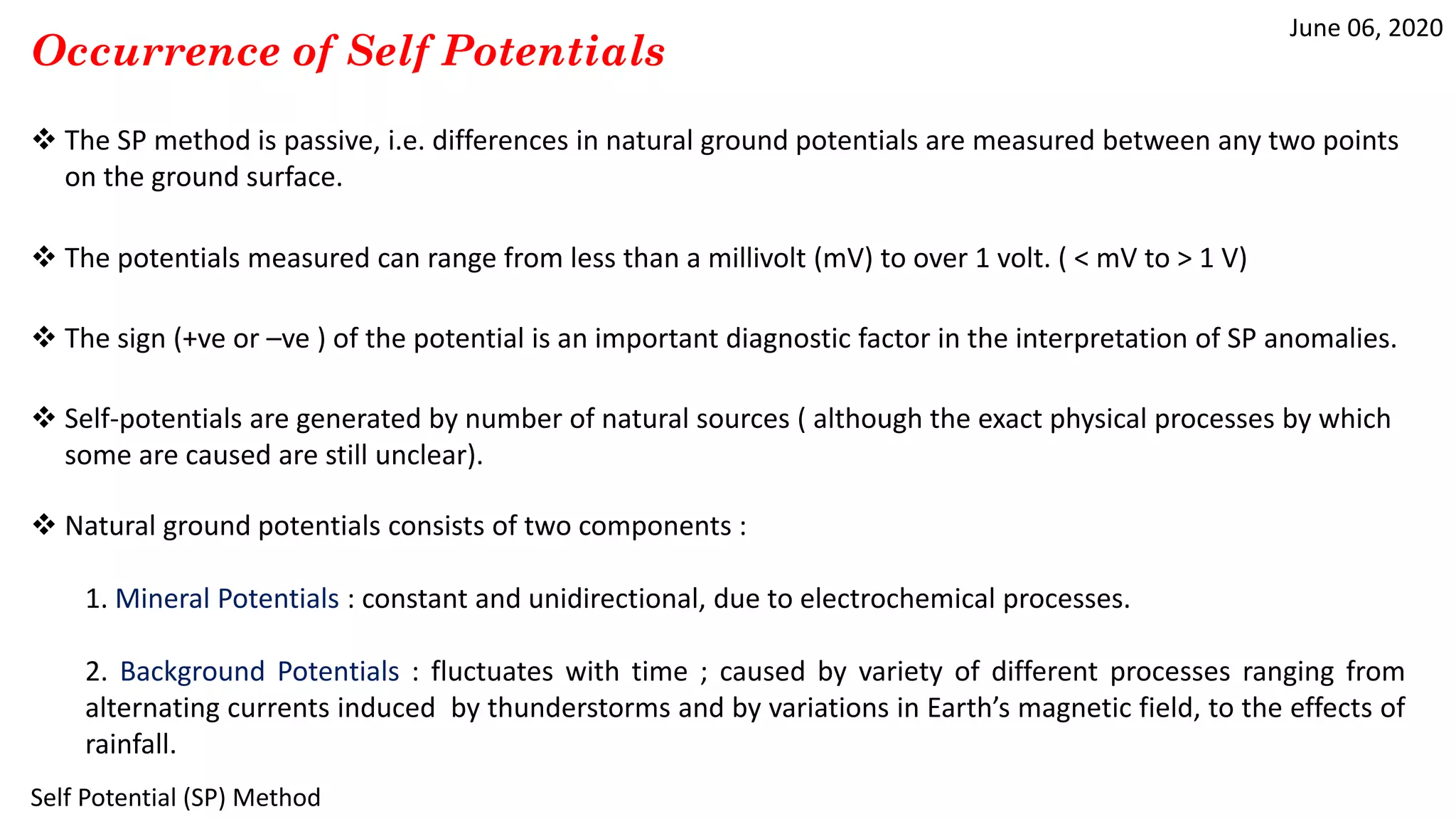 June 06, 2020
Self Potential (SP) Method
Occurrence of Self Potentials
 The SP method is passive, i.e. differences in natural ground potentials are measured between any two points
on the ground surface.
 The potentials measured can range from less than a millivolt (mV) to over 1 volt. ( < mV to > 1 V)
 The sign (+ve or –ve ) of the potential is an important diagnostic factor in the interpretation of SP anomalies.
 Self-potentials are generated by number of natural sources ( although the exact physical processes by which
some are caused are still unclear).
 Natural ground potentials consists of two components :
1. Mineral Potentials : constant and unidirectional, due to electrochemical processes.
2. Background Potentials : fluctuates with time ; caused by variety of different processes ranging from
alternating currents induced by thunderstorms and by variations in Earth’s magnetic field, to the effects of
rainfall.
 