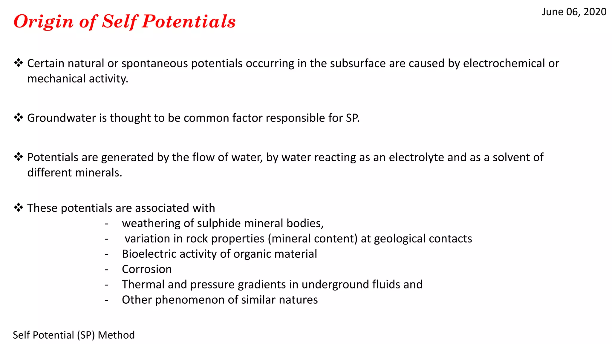 June 06, 2020
Self Potential (SP) Method
Origin of Self Potentials
 Certain natural or spontaneous potentials occurring in the subsurface are caused by electrochemical or
mechanical activity.
 Groundwater is thought to be common factor responsible for SP.
 Potentials are generated by the flow of water, by water reacting as an electrolyte and as a solvent of
different minerals.
 These potentials are associated with
- weathering of sulphide mineral bodies,
- variation in rock properties (mineral content) at geological contacts
- Bioelectric activity of organic material
- Corrosion
- Thermal and pressure gradients in underground fluids and
- Other phenomenon of similar natures
 