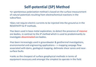 Self‐potential (SP) Method
•or spontaneous polarization method is based on the surface measurement
of natural potentials resulting from electrochemical reactions in the
subsurface.
subsurface.
•does not require electric currents to be injected into the ground as in the
RESISTIVITY & IP methods
RESISTIVITY & IP methods.
•has been used in base metal exploration, to detect the presence of massive
b di i t t t th IP th d hi h i d t d i tl t
ore bodies, in contrast to the IP method which is used to predominantly to
investigate disseminated ore bodies.
•has been increasingly used in groundwater & geothermal investigations,
environmental and engineering applications‐‐‐> mapping seepage flow
associated with dams, geological mapping, delineate shear zones and near‐
associated with dams, geological mapping, delineate shear zones and near
surface faults.
•ranks as the cheapest of surface geophysical methods in terms of
•ranks as the cheapest of surface geophysical methods in terms of
equipment necessary and amongst the simplest to operate in the field.
 