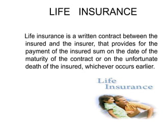 LIFE INSURANCE
Life insurance is a written contract between the
insured and the insurer, that provides for the
payment of the insured sum on the date of the
maturity of the contract or on the unfortunate
death of the insured, whichever occurs earlier.

 