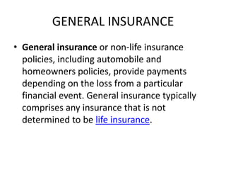 GENERAL INSURANCE
• General insurance or non-life insurance
policies, including automobile and
homeowners policies, provide payments
depending on the loss from a particular
financial event. General insurance typically
comprises any insurance that is not
determined to be life insurance.

 