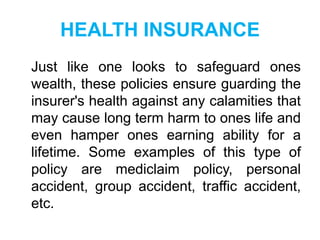 HEALTH INSURANCE
Just like one looks to safeguard ones
wealth, these policies ensure guarding the
insurer's health against any calamities that
may cause long term harm to ones life and
even hamper ones earning ability for a
lifetime. Some examples of this type of
policy are mediclaim policy, personal
accident, group accident, traffic accident,
etc.

 