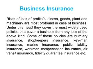Business Insurance
Risks of loss of profits/business, goods, plant and
machinery are most profound in case of business.
Under this head they cover the most widely used
policies that cover a business from any loss of the
above kind. Some of these policies are burglary
insurance, shopkeepers insurance, key-man
insurance, marine insurance, public liability
insurance, workmen compensation insurance, air
transit insurance, fidelity guarantee insurance etc.

 